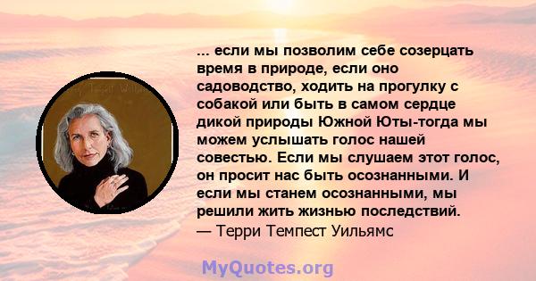 ... если мы позволим себе созерцать время в природе, если оно садоводство, ходить на прогулку с собакой или быть в самом сердце дикой природы Южной Юты-тогда мы можем услышать голос нашей совестью. Если мы слушаем этот