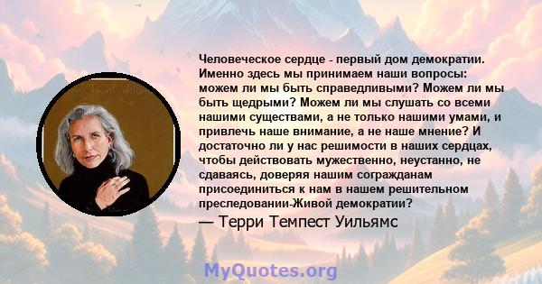 Человеческое сердце - первый дом демократии. Именно здесь мы принимаем наши вопросы: можем ли мы быть справедливыми? Можем ли мы быть щедрыми? Можем ли мы слушать со всеми нашими существами, а не только нашими умами, и