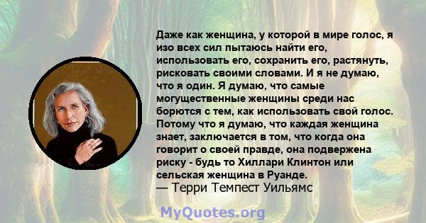 Даже как женщина, у которой в мире голос, я изо всех сил пытаюсь найти его, использовать его, сохранить его, растянуть, рисковать своими словами. И я не думаю, что я один. Я думаю, что самые могущественные женщины среди 