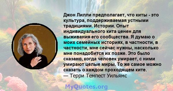 Джон Лилли предполагает, что киты - это культура, поддерживаемая устными традициями. Истории. Опыт индивидуального кита ценен для выживания его сообщества. Я думаю о моих семейных историях, в частности, в частности, мне 