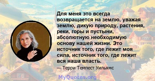 Для меня это всегда возвращается на землю, уважая землю, дикую природу, растения, реки, горы и пустыни, абсолютную необходимую основу нашей жизни. Это источник того, где лежит моя сила, источник того, где лежит вся наша 