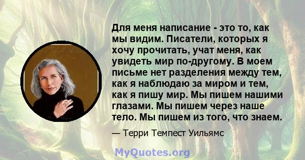 Для меня написание - это то, как мы видим. Писатели, которых я хочу прочитать, учат меня, как увидеть мир по-другому. В моем письме нет разделения между тем, как я наблюдаю за миром и тем, как я пишу мир. Мы пишем