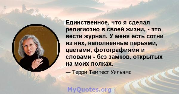 Единственное, что я сделал религиозно в своей жизни, - это вести журнал. У меня есть сотни из них, наполненные перьями, цветами, фотографиями и словами - без замков, открытых на моих полках.