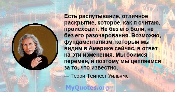 Есть распутывание, отличное раскрытие, которое, как я считаю, происходит. Не без его боли, не без его разочарования. Возможно, фундаментализм, который мы видим в Америке сейчас, в ответ на эти изменения. Мы боимся