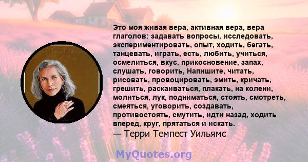 Это моя живая вера, активная вера, вера глаголов: задавать вопросы, исследовать, экспериментировать, опыт, ходить, бегать, танцевать, играть, есть, любить, учиться, осмелиться, вкус, прикосновение, запах, слушать,