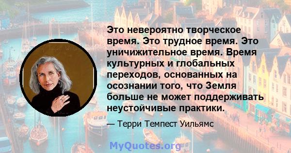 Это невероятно творческое время. Это трудное время. Это уничижительное время. Время культурных и глобальных переходов, основанных на осознании того, что Земля больше не может поддерживать неустойчивые практики.