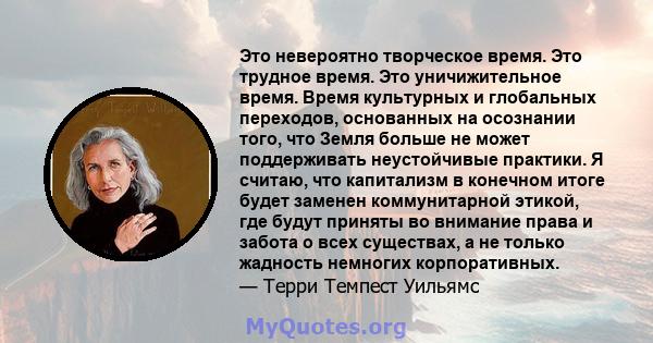 Это невероятно творческое время. Это трудное время. Это уничижительное время. Время культурных и глобальных переходов, основанных на осознании того, что Земля больше не может поддерживать неустойчивые практики. Я