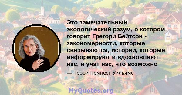 Это замечательный экологический разум, о котором говорит Грегори Бейтсон - закономерности, которые связываются, истории, которые информируют и вдохновляют нас, и учат нас, что возможно