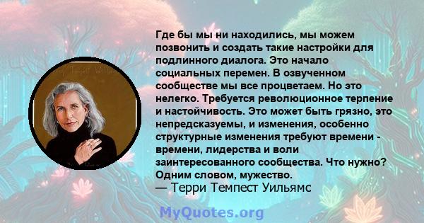 Где бы мы ни находились, мы можем позвонить и создать такие настройки для подлинного диалога. Это начало социальных перемен. В озвученном сообществе мы все процветаем. Но это нелегко. Требуется революционное терпение и