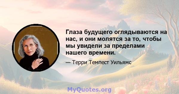 Глаза будущего оглядываются на нас, и они молятся за то, чтобы мы увидели за пределами нашего времени.