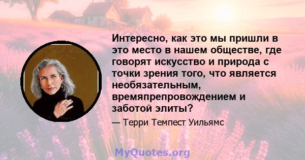 Интересно, как это мы пришли в это место в нашем обществе, где говорят искусство и природа с точки зрения того, что является необязательным, времяпрепровождением и заботой элиты?