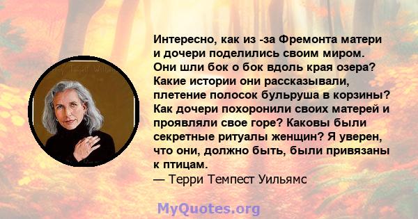 Интересно, как из -за Фремонта матери и дочери поделились своим миром. Они шли бок о бок вдоль края озера? Какие истории они рассказывали, плетение полосок бульруша в корзины? Как дочери похоронили своих матерей и