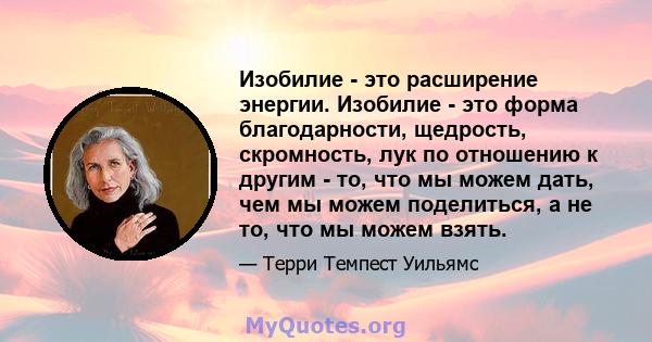 Изобилие - это расширение энергии. Изобилие - это форма благодарности, щедрость, скромность, лук по отношению к другим - то, что мы можем дать, чем мы можем поделиться, а не то, что мы можем взять.