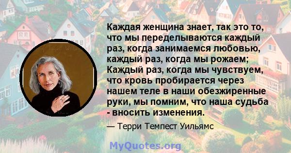 Каждая женщина знает, так это то, что мы переделываются каждый раз, когда занимаемся любовью, каждый раз, когда мы рожаем; Каждый раз, когда мы чувствуем, что кровь пробирается через нашем теле в наши обезжиренные руки, 