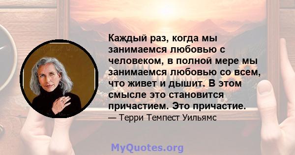 Каждый раз, когда мы занимаемся любовью с человеком, в полной мере мы занимаемся любовью со всем, что живет и дышит. В этом смысле это становится причастием. Это причастие.