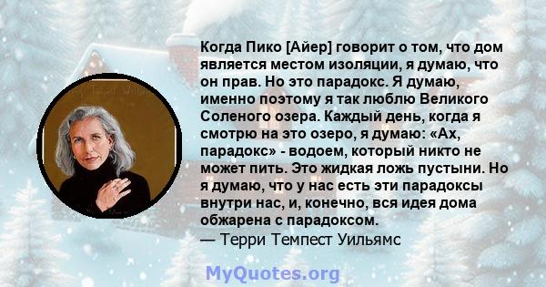 Когда Пико [Айер] говорит о том, что дом является местом изоляции, я думаю, что он прав. Но это парадокс. Я думаю, именно поэтому я так люблю Великого Соленого озера. Каждый день, когда я смотрю на это озеро, я думаю: