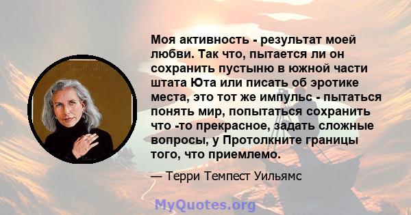 Моя активность - результат моей любви. Так что, пытается ли он сохранить пустыню в южной части штата Юта или писать об эротике места, это тот же импульс - пытаться понять мир, попытаться сохранить что -то прекрасное,