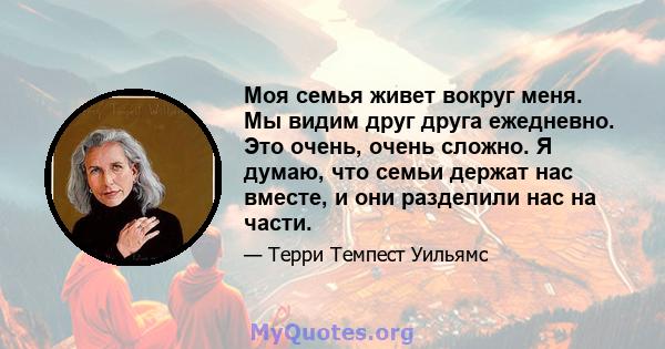 Моя семья живет вокруг меня. Мы видим друг друга ежедневно. Это очень, очень сложно. Я думаю, что семьи держат нас вместе, и они разделили нас на части.