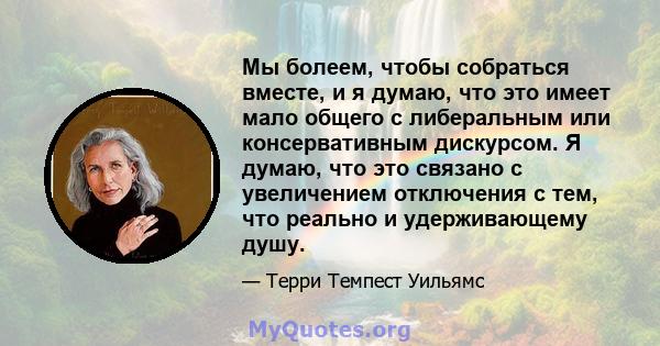 Мы болеем, чтобы собраться вместе, и я думаю, что это имеет мало общего с либеральным или консервативным дискурсом. Я думаю, что это связано с увеличением отключения с тем, что реально и удерживающему душу.