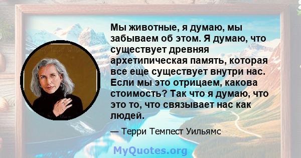 Мы животные, я думаю, мы забываем об этом. Я думаю, что существует древняя архетипическая память, которая все еще существует внутри нас. Если мы это отрицаем, какова стоимость? Так что я думаю, что это то, что связывает 