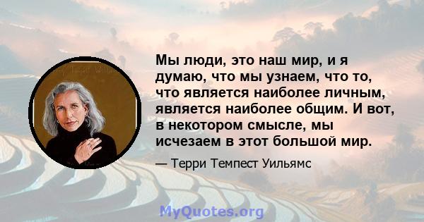 Мы люди, это наш мир, и я думаю, что мы узнаем, что то, что является наиболее личным, является наиболее общим. И вот, в некотором смысле, мы исчезаем в этот большой мир.