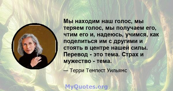 Мы находим наш голос, мы теряем голос, мы получаем его, чтим его и, надеюсь, учимся, как поделиться им с другими и стоять в центре нашей силы. Перевод - это тема. Страх и мужество - тема.