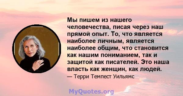 Мы пишем из нашего человечества, писая через наш прямой опыт. То, что является наиболее личным, является наиболее общим, что становится как нашим пониманием, так и защитой как писателей. Это наша власть как женщин, как