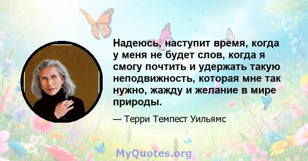 Надеюсь, наступит время, когда у меня не будет слов, когда я смогу почтить и удержать такую ​​неподвижность, которая мне так нужно, жажду и желание в мире природы.