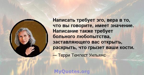 Написать требует эго, вера в то, что вы говорите, имеет значение. Написание также требует больного любопытства, заставляющего вас открыть, раскрыть, что грызет ваши кости.