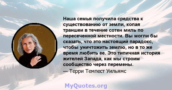 Наша семья получила средства к существованию от земли, копая траншеи в течение сотен миль по пересеченной местности. Вы могли бы сказать, что это настоящий парадокс, чтобы уничтожить землю, но в то же время любить ее.