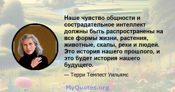 Наше чувство общности и сострадательное интеллект должны быть распространены на все формы жизни, растения, животные, скалы, реки и людей. Это история нашего прошлого, и это будет история нашего будущего.