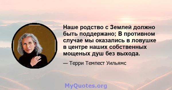 Наше родство с Землей должно быть поддержано; В противном случае мы оказались в ловушке в центре наших собственных мощеных душ без выхода.