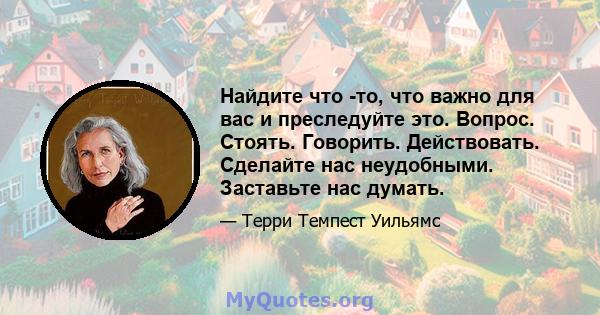 Найдите что -то, что важно для вас и преследуйте это. Вопрос. Стоять. Говорить. Действовать. Сделайте нас неудобными. Заставьте нас думать.