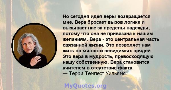 Но сегодня идея веры возвращается мне. Вера бросает вызов логике и вызывает нас за пределы надежды, потому что она не привязана к нашим желаниям. Вера - это центральная часть связанной жизни. Это позволяет нам жить по