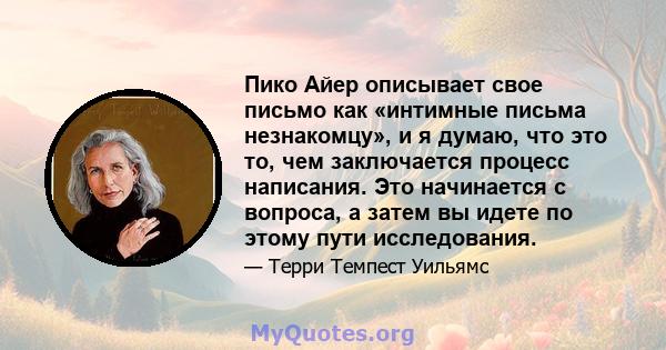 Пико Айер описывает свое письмо как «интимные письма незнакомцу», и я думаю, что это то, чем заключается процесс написания. Это начинается с вопроса, а затем вы идете по этому пути исследования.