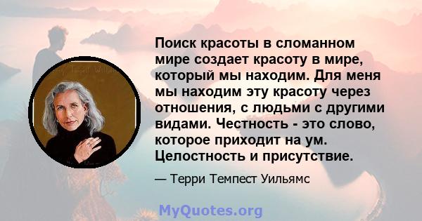 Поиск красоты в сломанном мире создает красоту в мире, который мы находим. Для меня мы находим эту красоту через отношения, с людьми с другими видами. Честность - это слово, которое приходит на ум. Целостность и