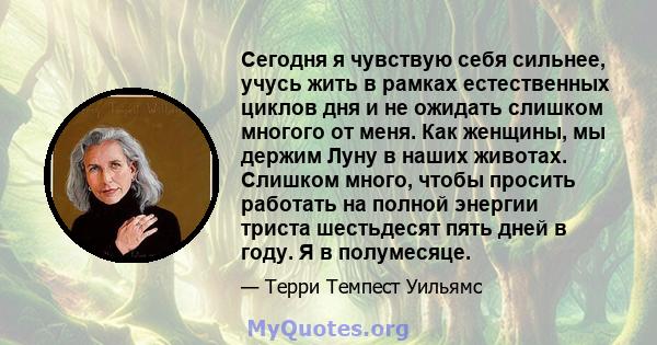 Сегодня я чувствую себя сильнее, учусь жить в рамках естественных циклов дня и не ожидать слишком многого от меня. Как женщины, мы держим Луну в наших животах. Слишком много, чтобы просить работать на полной энергии