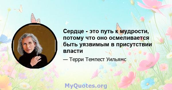 Сердце - это путь к мудрости, потому что оно осмеливается быть уязвимым в присутствии власти