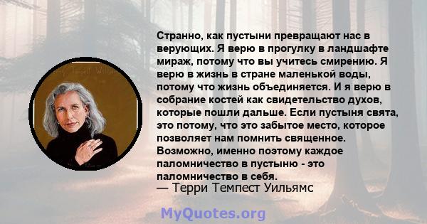 Странно, как пустыни превращают нас в верующих. Я верю в прогулку в ландшафте мираж, потому что вы учитесь смирению. Я верю в жизнь в стране маленькой воды, потому что жизнь объединяется. И я верю в собрание костей как