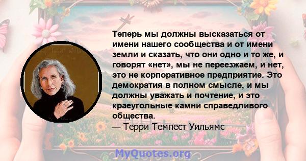 Теперь мы должны высказаться от имени нашего сообщества и от имени земли и сказать, что они одно и то же, и говорят «нет», мы не переезжаем, и нет, это не корпоративное предприятие. Это демократия в полном смысле, и мы