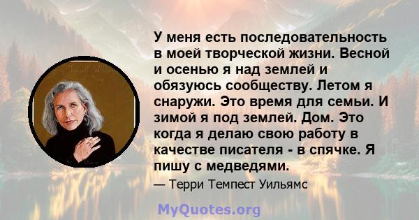 У меня есть последовательность в моей творческой жизни. Весной и осенью я над землей и обязуюсь сообществу. Летом я снаружи. Это время для семьи. И зимой я под землей. Дом. Это когда я делаю свою работу в качестве