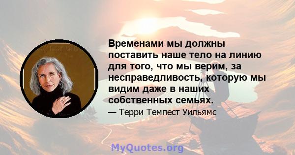 Временами мы должны поставить наше тело на линию для того, что мы верим, за несправедливость, которую мы видим даже в наших собственных семьях.