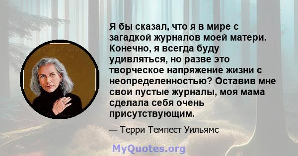 Я бы сказал, что я в мире с загадкой журналов моей матери. Конечно, я всегда буду удивляться, но разве это творческое напряжение жизни с неопределенностью? Оставив мне свои пустые журналы, моя мама сделала себя очень