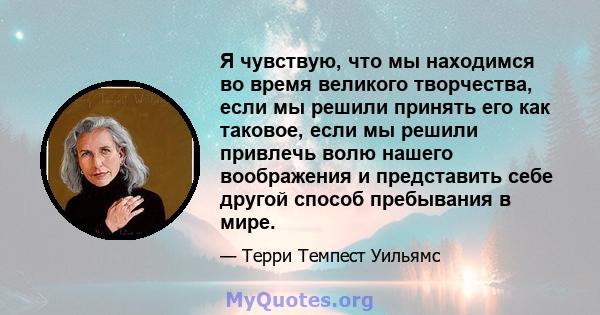 Я чувствую, что мы находимся во время великого творчества, если мы решили принять его как таковое, если мы решили привлечь волю нашего воображения и представить себе другой способ пребывания в мире.