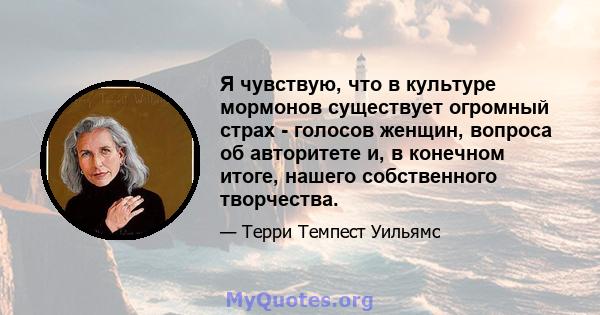 Я чувствую, что в культуре мормонов существует огромный страх - голосов женщин, вопроса об авторитете и, в конечном итоге, нашего собственного творчества.