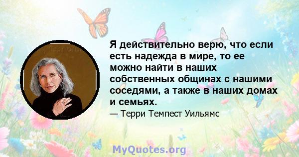 Я действительно верю, что если есть надежда в мире, то ее можно найти в наших собственных общинах с нашими соседями, а также в наших домах и семьях.