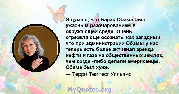 Я думаю, что Барак Обама был ужасным разочарованием в окружающей среде. Очень отрезвляюще осознать, как западный, что при администрации Обамы у нас теперь есть более активная аренда нефти и газа на общественных землях,