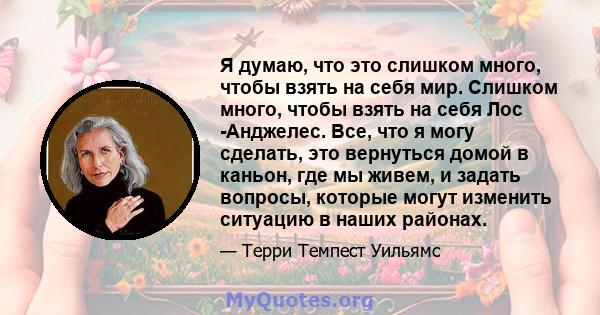 Я думаю, что это слишком много, чтобы взять на себя мир. Слишком много, чтобы взять на себя Лос -Анджелес. Все, что я могу сделать, это вернуться домой в каньон, где мы живем, и задать вопросы, которые могут изменить