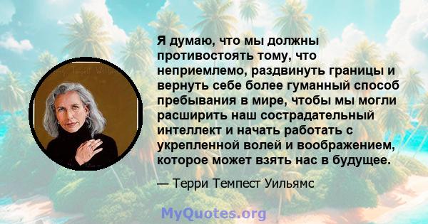 Я думаю, что мы должны противостоять тому, что неприемлемо, раздвинуть границы и вернуть себе более гуманный способ пребывания в мире, чтобы мы могли расширить наш сострадательный интеллект и начать работать с