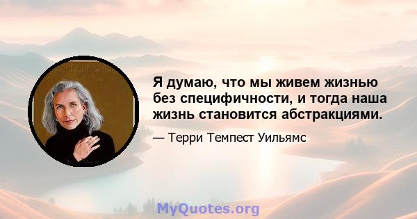 Я думаю, что мы живем жизнью без специфичности, и тогда наша жизнь становится абстракциями.